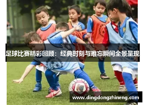 足球比赛精彩回顾：经典时刻与难忘瞬间全景呈现