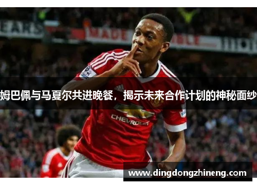 姆巴佩与马夏尔共进晚餐，揭示未来合作计划的神秘面纱