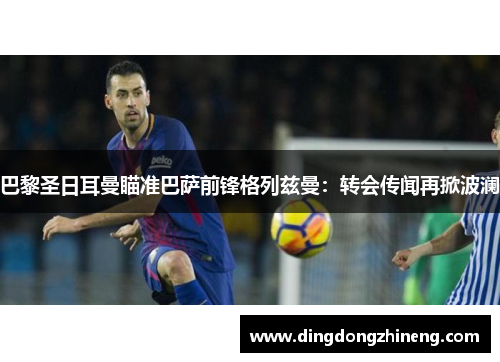 巴黎圣日耳曼瞄准巴萨前锋格列兹曼：转会传闻再掀波澜