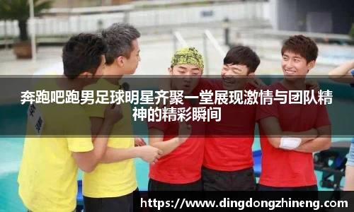 奔跑吧跑男足球明星齐聚一堂展现激情与团队精神的精彩瞬间